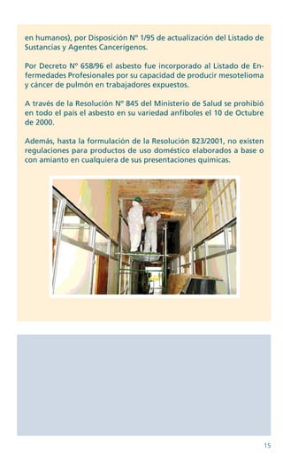 15
en humanos), por Disposición Nº 1/95 de actualización del Listado de
Sustancias y Agentes Cancerígenos.
Por Decreto Nº 658/96 el asbesto fue incorporado al Listado de En-
fermedades Profesionales por su capacidad de producir mesotelioma
y cáncer de pulmón en trabajadores expuestos.
A través de la Resolución Nº 845 del Ministerio de Salud se prohibió
en todo el país el asbesto en su variedad anfiboles el 10 de Octubre
de 2000.
Además, hasta la formulación de la Resolución 823/2001, no existen
regulaciones para productos de uso doméstico elaborados a base o
con amianto en cualquiera de sus presentaciones químicas.
n	n	n	n	n	n	n	
 