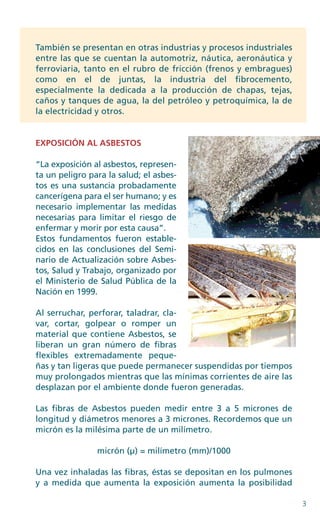 3
También se presentan en otras industrias y procesos industriales
entre las que se cuentan la automotriz, náutica, aeronáutica y
ferroviaria, tanto en el rubro de fricción (frenos y embragues)
como en el de juntas, la industria del fibrocemento,
especialmente la dedicada a la producción de chapas, tejas,
caños y tanques de agua, la del petróleo y petroquímica, la de
la electricidad y otros.
­EXPOSICIÓN AL ASBESTOS
“La exposición al asbestos, represen-
ta un peligro para la salud; el asbes-
tos es una sustancia probadamente
cancerígena para el ser humano; y es
necesario implementar las medidas
necesarias para limitar el riesgo de
enfermar y morir por esta causa”.
Estos fundamentos fueron estable-
cidos en las conclusiones del Semi-
nario de Actualización sobre Asbes-
tos, Salud y Trabajo, organizado por
el Ministerio de Salud Pública de la
Nación en 1999.
Al serruchar, perforar, taladrar, cla-
var, cortar, golpear o romper un
material que contiene Asbestos, se
liberan un gran número de fibras
flexibles extremadamente peque-
ñas y tan ligeras que puede permanecer suspendidas por tiempos
muy prolongados mientras que las mínimas corrientes de aire las
desplazan por el ambiente donde fueron generadas.
Las fibras de Asbestos pueden medir entre 3 a 5 micrones de
longitud y diámetros menores a 3 micrones. Recordemos que un
micrón es la milésima parte de un milímetro.
micrón (μ) = milímetro (mm)/1000
Una vez inhaladas las fibras, éstas se depositan en los pulmones
y a medida que aumenta la exposición aumenta la posibilidad
 