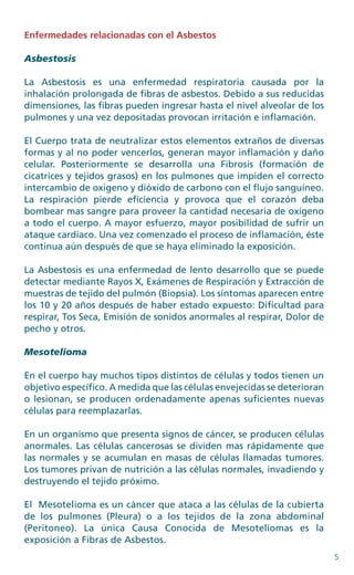 5
Enfermedades relacionadas con el Asbestos
Asbestosis
La Asbestosis es una enfermedad respiratoria causada por la
inhalación prolongada de fibras de asbestos. Debido a sus reducidas
dimensiones, las fibras pueden ingresar hasta el nivel alveolar de los
pulmones y una vez depositadas provocan irritación e inflamación.
El Cuerpo trata de neutralizar estos elementos extraños de diversas
formas y al no poder vencerlos, generan mayor inflamación y daño
celular. Posteriormente se desarrolla una Fibrosis (formación de
cicatrices y tejidos grasos) en los pulmones que impiden el correcto
intercambio de oxigeno y dióxido de carbono con el flujo sanguíneo.
La respiración pierde eficiencia y provoca que el corazón deba
bombear mas sangre para proveer la cantidad necesaria de oxígeno
a todo el cuerpo. A mayor esfuerzo, mayor posibilidad de sufrir un
ataque cardíaco. Una vez comenzado el proceso de inflamación, éste
continua aún después de que se haya eliminado la exposición.
La Asbestosis es una enfermedad de lento desarrollo que se puede
detectar mediante Rayos X, Exámenes de Respiración y Extracción de
muestras de tejido del pulmón (Biopsia). Los síntomas aparecen entre
los 10 y 20 años después de haber estado expuesto: Dificultad para
respirar, Tos Seca, Emisión de sonidos anormales al respirar, Dolor de
pecho y otros.
Mesotelioma
En el cuerpo hay muchos tipos distintos de células y todos tienen un
objetivo específico. A medida que las células envejecidas se deterioran
o lesionan, se producen ordenadamente apenas suficientes nuevas
células para reemplazarlas.
En un organismo que presenta signos de cáncer, se producen células
anormales. Las células cancerosas se dividen mas rápidamente que
las normales y se acumulan en masas de células llamadas tumores.
Los tumores privan de nutrición a las células normales, invadiendo y
destruyendo el tejido próximo.
El Mesotelioma es un cáncer que ataca a las células de la cubierta
de los pulmones (Pleura) o a los tejidos de la zona abdominal
(Peritoneo). La única Causa Conocida de Mesoteliomas es la
exposición a Fibras de Asbestos.
 