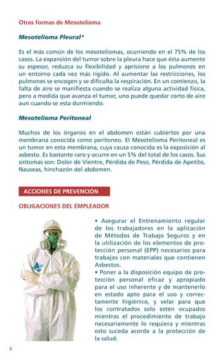 6
Otras formas de Mesotelioma
Mesotelioma Pleural*
Es el más común de los mesoteliomas, ocurriendo en el 75% de los
casos. La expansión del tumor sobre la pleura hace que ésta aumente
su espesor, reduzca su flexibilidad y aprisione a los pulmones en
un entorno cada vez más rígido. Al aumentar las restricciones, los
pulmones se encogen y se dificulta la respiración. En un comienzo, la
falta de aire se manifiesta cuando se realiza alguna actividad física,
pero a medida que avanza el tumor, uno puede quedar corto de aire
aun cuando se esta durmiendo.
Mesotelioma Peritoneal
Muchos de los órganos en el abdomen están cubiertos por una
membrana conocida como peritoneo. El Mesotelioma Peritoneal es
un tumor en esta membrana, cuya causa conocida es la exposición al
asbesto. Es bastante raro y ocurre en un 5% del total de los casos. Sus
síntomas son: Dolor de Vientre, Pérdida de Peso, Pérdida de Apetito,
Nauseas, hinchazón del abdomen.
ACCIONES DE PREVENCIÓN
OBLIGACIONES DEL EMPLEADOR
• Asegurar el Entrenamiento regular
de los trabajadores en la aplicación
de Métodos de Trabajo Seguros y en
la utilización de los elementos de pro-
tección personal (EPP) necesarios para
trabajos con materiales que contienen
Asbestos.
• Poner a la disposición equipo de pro-
tección personal eficaz y apropiado
para el uso inherente y de mantenerlo
en estado apto para el uso y correc-
tamente higiénico, y velar para que
los contratados solo estén ocupados
mientras el procedimiento de trabajo
necesariamente lo requiera y mientras
esto suceda acorde a la protección de
la salud.
 
