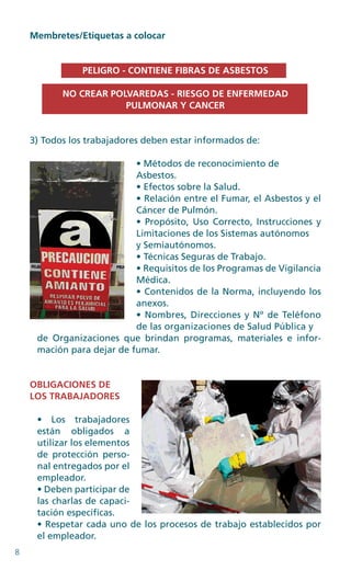 8
Membretes/Etiquetas a colocar
PELIGRO - CONTIENE FIBRAS DE ASBESTOS
NO CREAR POLVAREDAS - RIESGO DE ENFERMEDAD
PULMONAR Y CANCER
3) Todos los trabajadores deben estar informados de:
• Métodos de reconocimiento de
Asbestos.
• Efectos sobre la Salud.
• Relación entre el Fumar, el Asbestos y el
Cáncer de Pulmón.
• Propósito, Uso Correcto, Instrucciones y
Limitaciones de los Sistemas autónomos
y Semiautónomos.
• Técnicas Seguras de Trabajo.
• Requisitos de los Programas de Vigilancia
Médica.
• Contenidos de la Norma, incluyendo los
anexos.
• Nombres, Direcciones y Nº de Teléfono
de las organizaciones de Salud Pública y
de Organizaciones que brindan programas, materiales e infor-
mación para dejar de fumar.
OBLIGACIONES DE
LOS TRABAJADORES
• Los trabajadores
están obligados a
utilizar los elementos
de protección perso­
nal entregados por el
empleador.
• Deben participar de
las charlas de capaci-
tación específicas.
• Respetar cada uno de los procesos de trabajo establecidos por
el empleador.
 
