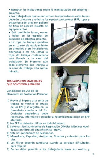 9
• Respetar las indicaciones sobre la manipulación del asbestos –
amianto.
• Los trabajadores que se encuentren involucrados en estas tareas
deberán colocarse y retirarse los equipos protectores (EPP, ropas y
otras) fuera del área con peligro
de fibra de asbesto (Cuarto de
equipamiento).
• Está prohibido fumar, comer
y beber en los espacios en
presencia de asbestos-amianto.
• La ropa de trabajo quedara
en el cuarto de equipamiento
en armarios o en instalaciones
diseñadas a tal fin. Jamás la
ropa de trabajo contaminada
será llevada a la casa del
trabajador. Se Presume que
todo elemento que ingresa a
la zona de trabajo está conta­
minado.
TRABAJOS CON MATERIALES
QUE CONTIENEN AMIANTO
Condiciones de Uso de los
Elementos de Protección Personal
1) Previo al ingreso a la zona de
trabajo se verifica el estado
de los EPP y se registra en un
formulario creado a tal fin.
Cualquier desperfecto debe
registrarse, informarse y proceder al recambio/reparación del EPP
afectado.
2) Los EPP se deberán utilizar en todo Momento.
3) Sistemas Semiautónomos de Respiración (Medias Máscaras equi-
padas con filtros de alta eficiencia - HEPA).
4) Sistemas Autónomos de Respiración.
5) Mamelucos, Capuchas, Antiparras, Guantes y cubiertas para los
pies.
6) Los Filtros deberán cambiarse cuando se perciban dificultades
para respirar.
7) Se les debe permitir a los trabajadores asear sus rostros y
 
