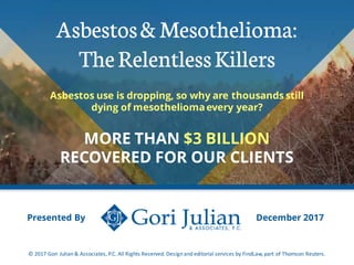 Asbestos& Mesothelioma:
TheRelentlessKillers
Asbestos use is dropping, so why are thousands still
dying of mesotheliomaevery year?
MORE THAN $3 BILLION
RECOVERED FOR OUR CLIENTS
Presented By
© 2017 Gori Julian & Associates, P.C. All Rights Reserved. Design and editorial services by FindLaw, part of Thomson Reuters.
December 2017
 
