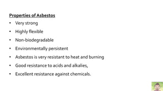 Properties of Asbestos
• Very strong
• Highly flexible
• Non-biodegradable
• Environmentally persistent
• Asbestos is very resistant to heat and burning
• Good resistance to acids and alkalies,
• Excellent resistance against chemicals.
 
