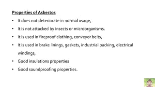 Properties of Asbestos
• It does not deteriorate in normal usage,
• It is not attacked by insects or microorganisms.
• It is used in fireproof clothing, conveyor belts,
• It is used in brake linings, gaskets, industrial packing, electrical
windings,
• Good insulations properties
• Good soundproofing properties.
 
