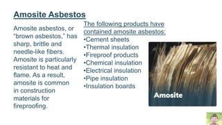 Amosite asbestos, or
“brown asbestos,” has
sharp, brittle and
needle-like fibers.
Amosite is particularly
resistant to heat and
flame. As a result,
amosite is common
in construction
materials for
fireproofing.
Amosite Asbestos
The following products have
contained amosite asbestos:
•Cement sheets
•Thermal insulation
•Fireproof products
•Chemical insulation
•Electrical insulation
•Pipe insulation
•Insulation boards
 
