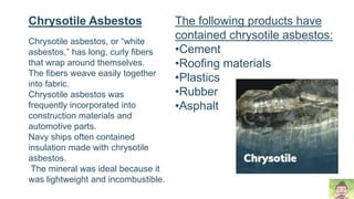 Chrysotile asbestos, or “white
asbestos,” has long, curly fibers
that wrap around themselves.
The fibers weave easily together
into fabric.
Chrysotile asbestos was
frequently incorporated into
construction materials and
automotive parts.
Navy ships often contained
insulation made with chrysotile
asbestos.
The mineral was ideal because it
was lightweight and incombustible.
Chrysotile Asbestos The following products have
contained chrysotile asbestos:
•Cement
•Roofing materials
•Plastics
•Rubber
•Asphalt
 