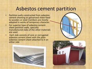 Asbestos cement partition
• Partition walls constructed from asbestos
cement sheeting or galvanized sheet fixed
to wooden or steel members are mostly
adopted in works of temporary character.
• For superior type of asbestos cement
sheet partition walls, specially
manufactured slabs of the other materials
are used.
• Each slab consists of core or corrugated
asbestos cement sheet with the plain
asbestos cement sheet attached to it on
either side
 
