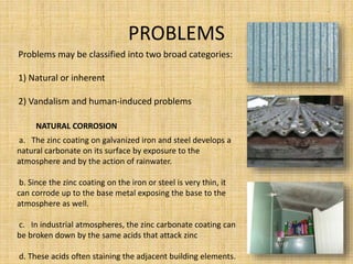 PROBLEMS
•
Problems may be classified into two broad categories:
1) Natural or inherent
2) Vandalism and human-induced problems
NATURAL CORROSION
a. The zinc coating on galvanized iron and steel develops a
natural carbonate on its surface by exposure to the
atmosphere and by the action of rainwater.
b. Since the zinc coating on the iron or steel is very thin, it
can corrode up to the base metal exposing the base to the
atmosphere as well.
c. In industrial atmospheres, the zinc carbonate coating can
be broken down by the same acids that attack zinc
d. These acids often staining the adjacent building elements.
 