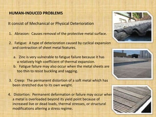 HUMAN-INDUCED PROBLEMS
It consist of Mechanical or Physical Deterioration
1. Abrasion: Causes removal of the protective metal surface.
2. Fatigue: A type of deterioration caused by cyclical expansion
and contraction of sheet metal features.
a. Zinc is very vulnerable to fatigue failure because it has
a relatively high coefficient of thermal expansion.
b. Fatigue failure may also occur when the metal sheets are
too thin to resist buckling and sagging.
3. Creep: The permanent distortion of a soft metal which has
been stretched due to its own weight.
4. Distortion: Permanent deformation or failure may occur when
a metal is overloaded beyond its yield point because of
increased live or dead loads, thermal stresses, or structural
modifications altering a stress regime.
 