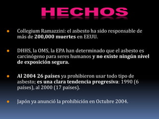    Collegium Ramazzini: el asbesto ha sido responsable de
    más de 200,000 muertes en EEUU.

   DHHS, la OMS, la EPA han determinado que el asbesto es
    carcinógeno para seres humanos y no existe ningún nivel
    de exposición segura.

   Al 2004 26 países ya prohibieron usar todo tipo de
    asbesto; es una clara tendencia progresiva: 1990 (6
    países), al 2000 (17 países).

   Japón ya anunció la prohibición en Octubre 2004.
 