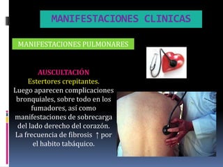 MANIFESTACIONES CLINICAS

 MANIFESTACIONES PULMONARES


         AUSCULTACIÓN
    Estertores crepitantes.
Luego aparecen complicaciones
 bronquiales, sobre todo en los
      fumadores, así como
manifestaciones de sobrecarga
 del lado derecho del corazón.
La frecuencia de fibrosis ↑ por
       el habito tabáquico.
 