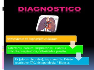 Antecedente de exposición continua.

Estertores basales inspiratorios, cianosis,
dificultad respiratoria, callosidades, prurito,

     Rx (placas pleurales), Espirometría: Patrón
     restrictivo, TAC, histopatología, * Biopsia.
 