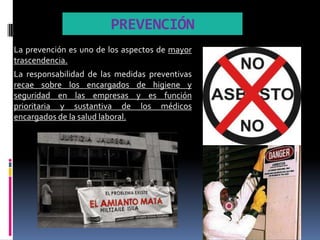 PREVENCIÓN
La prevención es uno de los aspectos de mayor
trascendencia.
La responsabilidad de las medidas preventivas
recae sobre los encargados de higiene y
seguridad en las empresas y es función
prioritaria y sustantiva de los médicos
encargados de la salud laboral.
 