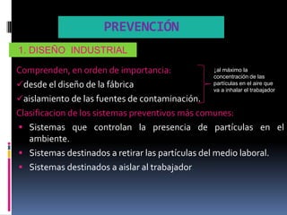 PREVENCIÓN
1. DISEÑO INDUSTRIAL

Comprenden, en orden de importancia:               ↓al máximo la
                                                   concentración de las
desde el diseño de la fábrica                     partículas en el aire que
                                                   va a inhalar el trabajador
aislamiento de las fuentes de contaminación.
Clasificacion de los sistemas preventivos más comunes:
 Sistemas que controlan la presencia de partículas en el
   ambiente.
 Sistemas destinados a retirar las partículas del medio laboral.
 Sistemas destinados a aislar al trabajador.
 
