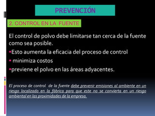 PREVENCIÓN
2. CONTROL EN LA FUENTE

El control de polvo debe limitarse tan cerca de la fuente
como sea posible.
Esto aumenta la eficacia del proceso de control
 minimiza costos
previene el polvo en las áreas adyacentes.

El proceso de control de la fuente debe prevenir emisiones al ambiente en un
riesgo localizado en la fábrica para que este no se convierta en un riesgo
ambiental en las proximidades de la empresa.
 