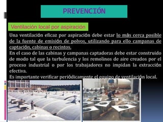 PREVENCIÓN
Ventilación local por aspiración
Una ventilación eficaz por aspiración debe estar lo más cerca posible
de la fuente de emisión de polvos, utilizando para ello campanas de
captación, cabinas o recintos.
En el caso de las cabinas y campanas captadoras debe estar construido
de modo tal que la turbulencia y los remolinos de aire creados por el
proceso industrial o por los trabajadores no impidan la extracción
efectiva.
Es importante verificar periódicamente el equipo de ventilación local.
 
