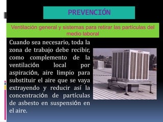 PREVENCIÓN
Ventilación general y sistemas para retirar las partículas del
                        medio laboral
Cuando sea necesario, toda la
zona de trabajo debe recibir,
como complemento de la
ventilación      local     por
aspiración, aire limpio para
substituir el aire que se vaya
extrayendo y reducir así la
concentración de partículas
de asbesto en suspensión en
el aire.
 