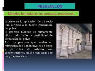 PREVENCIÓN
  Métodos húmedos en los procesos productivos

consiste en la aplicación de un rocío
fino dirigido a la fuente generadora
del polvo.
El proceso húmedo es sumamente
eficaz reduciendo la posibilidad de
dispersión del polvo.
Así, los procesos que pueden ser
húmedificados tienen niveles de polvo
y partículas de asbesto con
concentraciones mucho más bajas que
los procesos secos.
 