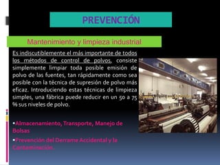 PREVENCIÓN
     Mantenimiento y limpieza industrial
Es indiscutiblemente el más importante de todos
los métodos de control de polvos, consiste
simplemente limpiar toda posible emisión de
polvo de las fuentes, tan rápidamente como sea
posible con la técnica de supresión de polvo más
eficaz. Introduciendo estas técnicas de limpieza
simples, una fábrica puede reducir en un 50 a 75
% sus niveles de polvo.


Almacenamiento, Transporte, Manejo de
Bolsas
Prevención del Derrame Accidental y la
Contaminación.
 