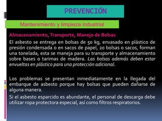 PREVENCIÓN
    Mantenimiento y limpieza industrial
Almacenamiento, Transporte, Manejo de Bolsas
El asbesto se entrega en bolsas de 50 kg, envasado en plástico de
presión condensada o en sacos de papel, 20 bolsas o sacos, forman
una tonelada, esta se maneja para su transporte y almacenamiento
sobre bases o tarimas de madera. Las bolsas además deben estar
envueltas en plástico para una protección adicional.

Los problemas se presentan inmediatamente en la llegada del
embarque de asbesto porque hay bolsas que pueden dañarse de
alguna manera.
Si el asbesto esparcido es abundante, el personal de descarga debe
utilizar ropa protectora especial, así como filtros respiratorios.
 
