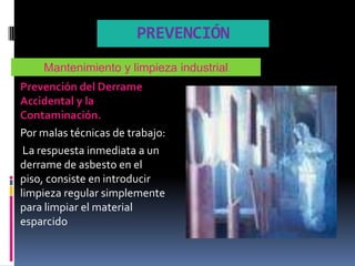 PREVENCIÓN
    Mantenimiento y limpieza industrial
Prevención del Derrame
Accidental y la
Contaminación.
Por malas técnicas de trabajo:
 La respuesta inmediata a un
derrame de asbesto en el
piso, consiste en introducir
limpieza regular simplemente
para limpiar el material
esparcido
 