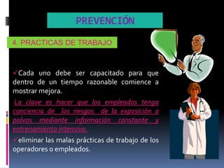 PREVENCIÓN
4. PRACTICAS DE TRABAJO



Cada uno debe ser capacitado para que
dentro de un tiempo razonable comience a
mostrar mejora.
La clave es hacer que los empleados tenga
conciencia de los riesgos de la exposición a
polvos mediante información constante y
entrenamiento intensivo.
eliminar las malas prácticas de trabajo de los
operadores o empleados.
 