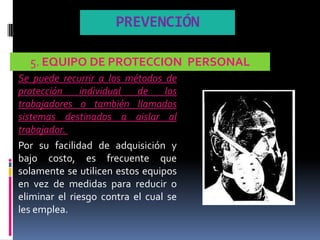 PREVENCIÓN

  5. EQUIPO DE PROTECCION PERSONAL
Se puede recurrir a los métodos de
protección     individual  de    los
trabajadores o también llamados
sistemas destinados a aislar al
trabajador.
Por su facilidad de adquisición y
bajo costo, es frecuente que
solamente se utilicen estos equipos
en vez de medidas para reducir o
eliminar el riesgo contra el cual se
les emplea.
 