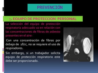 PREVENCIÓN

  5. EQUIPO DE PROTECCION PERSONAL
La selección del equipo de protección
respiratoria adecuado va en relación con
las concentraciones de fibras de asbesto
presentes en el aire:
 Con una concentración de fibras por
debajo de 1f/cc, no se requiere el uso de
respiradores.
Sin embargo, si un trabajador solicita
equipo de protección respiratorio este
debe ser proporcionado.
 