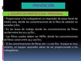 PREVENCIÓN
   5. EQUIPO DE PROTECCION PERSONAL
Proporcionar a los trabajadores un respirador de pieza facial de
media cara, donde las concentraciones de la fibra de asbesto no
excedan 5 f/cc.
En las áreas de trabajo donde las concentraciones de fibras
oscilan entre los 10 y 25 f/cc.
Los filtros usados deben ser HEPA, donde las concentraciones
de fibras varían entre 25 y 100 f/cc.
Si las concentraciones de fibras son > a 100 f/cc. Aunque es muy
incierto, un equipo respirador aéreo de ser proporcionado a los
trabajadores.
 