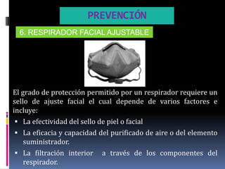 PREVENCIÓN
  6. RESPIRADOR FACIAL AJUSTABLE




El grado de protección permitido por un respirador requiere un
sello de ajuste facial el cual depende de varios factores e
incluye:
  La efectividad del sello de piel o facial
  La eficacia y capacidad del purificado de aire o del elemento
    suministrador.
  La filtración interior a través de los componentes del
    respirador.
 