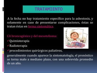 TRATAMIENTO
A la fecha no hay tratamiento específico para la asbestosis, y
solamente en caso de presentarse complicaciones, éstas se
tratan éstas en forma sintomática.

CA broncogénico y del mesotelioma:
Quimioterapia
Radioterapia
procedimientos quirúrgicos paliativos,
generalmente cuando aparece la sintomatología, el pronóstico
se torna malo a mediano plazo, con una sobrevida promedio
de un año.
 