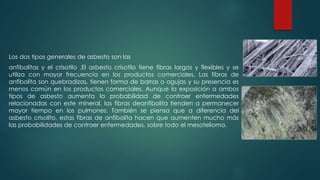 Los dos tipos generales de asbesto son las
anfibolitas y el crisotilo .El asbesto crisotilo tiene fibras largas y flexibles y se
utiliza con mayor frecuencia en los productos comerciales. Las fibras de
anfibolita son quebradizas, tienen forma de barras o agujas y su presencia es
menos común en los productos comerciales. Aunque la exposición a ambos
tipos de asbesto aumenta la probabilidad de contraer enfermedades
relacionadas con este mineral, las fibras deanfibolita tienden a permanecer
mayor tiempo en los pulmones. También se piensa que a diferencia del
asbesto crisolito, estas fibras de anfibolita hacen que aumenten mucho más
las probabilidades de contraer enfermedades, sobre todo el mesotelioma.
 