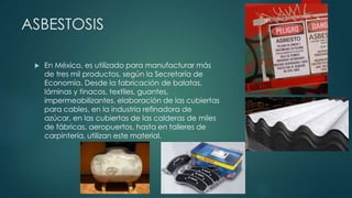 ASBESTOSIS
 En México, es utilizado para manufacturar más
de tres mil productos, según la Secretaría de
Economía. Desde la fabricación de balatas,
láminas y tinacos, textiles, guantes,
impermeabilizantes, elaboración de las cubiertas
para cables, en la industria refinadora de
azúcar, en las cubiertas de las calderas de miles
de fábricas, aeropuertos, hasta en talleres de
carpintería, utilizan este material.
 