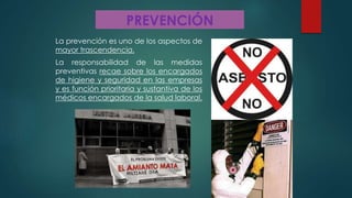 PREVENCIÓN
La prevención es uno de los aspectos de
mayor trascendencia.
La responsabilidad de las medidas
preventivas recae sobre los encargados
de higiene y seguridad en las empresas
y es función prioritaria y sustantiva de los
médicos encargados de la salud laboral.
 