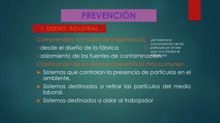 PREVENCIÓN
Comprenden, en orden de importancia:
desde el diseño de la fábrica
aislamiento de las fuentes de contaminación.
Clasificacion de los sistemas preventivos más comunes:
 Sistemas que controlan la presencia de partículas en el
ambiente.
 Sistemas destinados a retirar las partículas del medio
laboral.
 Sistemas destinados a aislar al trabajador.
1. DISEÑO INDUSTRIAL
↓al máximo la
concentración de las
partículas en el aire
que va a inhalar el
trabajador
 
