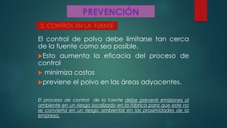 PREVENCIÓN
El control de polvo debe limitarse tan cerca
de la fuente como sea posible.
Esto aumenta la eficacia del proceso de
control
 minimiza costos
previene el polvo en las áreas adyacentes.
El proceso de control de la fuente debe prevenir emisiones al
ambiente en un riesgo localizado en la fábrica para que este no
se convierta en un riesgo ambiental en las proximidades de la
empresa.
2. CONTROL EN LA FUENTE
 