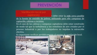 PREVENCIÓN
Una ventilación eficaz por aspiración debe estar lo más cerca posible
de la fuente de emisión de polvos, utilizando para ello campanas de
captación, cabinas o recintos.
En el caso de las cabinas y campanas captadoras debe estar construido
de modo tal que la turbulencia y los remolinos de aire creados por el
proceso industrial o por los trabajadores no impidan la extracción
efectiva.
Es importante verificar periódicamente el equipo de ventilación local.
Ventilación local por
aspiración
 
