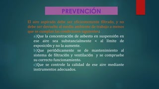 PREVENCIÓN
El aire aspirado debe ser eficientemente filtrado, y no
debe ser devuelto al medio ambiente de trabajo a menos
que se cumplan las condiciones siguientes:
a)Que la concentración de asbesto en suspensión en
ese aire sea substancialmente < al límite de
exposición y no la aumente.
b)Que periódicamente se de mantenimiento al
sistema de filtración y ventilación y se compruebe
su correcto funcionamiento.
c)Que se controle la calidad de ese aire mediante
instrumentos adecuados.
 