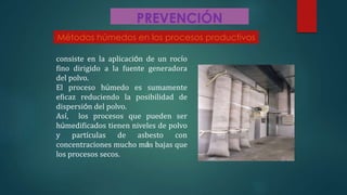PREVENCIÓN
consiste en la aplicación de un rocío
fino dirigido a la fuente generadora
del polvo.
El proceso húmedo es sumamente
eficaz reduciendo la posibilidad de
dispersión del polvo.
Así, los procesos que pueden ser
húmedificados tienen niveles de polvo
y partículas de asbesto con
concentraciones mucho más bajas que
los procesos secos.
Métodos húmedos en los procesos productivos
 