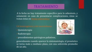 TRATAMIENTO
A la fecha no hay tratamiento específico para la asbestosis, y
solamente en caso de presentarse complicaciones, éstas se
tratan éstas en forma sintomática.
CA broncogénico y del mesotelioma:
Quimioterapia
Radioterapia
procedimientos quirúrgicos paliativos,
generalmente cuando aparece la sintomatología, el pronóstico
se torna malo a mediano plazo, con una sobrevida promedio
de un año.
 