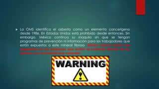  La OMS identifica el asbesto como un elemento cancerígeno
desde 1986. En Estados Unidos está prohibido desde entonces. Sin
embargo, México continúa su maquila sin que se tengan
programas de prevención ni información para los trabajadores que
están expuestos a este mineral fibroso. Mucho menos existe una
regulación en las empresas que eviten el contacto directo de los
obreros con el material que maquilan.
 