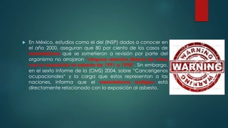  En México, estudios como el del (INSP) dados a conocer en
el año 2000, aseguran que 80 por ciento de los casos de
mesiotelioma que se sometieron a revisión por parte del
organismo no arrojaron “ninguna relación directa de estos
con la exposición al asbesto de 1991 a 1998”. Sin embargo,
en el sexto informe de la (OMS) 2004, sobre “Cancerígenos
ocupacionales” y la carga que estos representan a las
naciones, informa que el mesiotelioma maligno está
directamente relacionado con la exposición al asbesto.
 