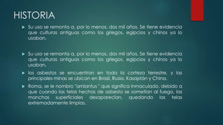 HISTORIA
 Su uso se remonta a, por lo menos, dos mil años. Se tiene evidencia
que culturas antiguas como los griegos, egipcios y chinos ya lo
usaban.
 Su uso se remonta a, por lo menos, dos mil años. Se tiene evidencia
que culturas antiguas como los griegos, egipcios y chinos ya lo
usaban.
 los asbestos se encuentran en toda la corteza terrestre, y las
principales minas se ubican en Brasil, Rusia, Kasajstán y China.
 Roma, se le nombro "amiantus " que significa inmaculado, debido a
que cuando las telas hechas de asbesto se sometían al fuego, las
manchas superficiales desaparecían, quedando las telas
extremadamente limpias.
 