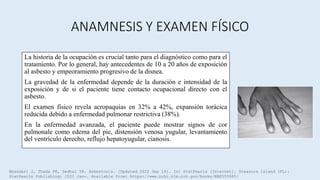 ANAMNESIS Y EXAMEN FÍSICO
La historia de la ocupación es crucial tanto para el diagnóstico como para el
tratamiento. Por lo general, hay antecedentes de 10 a 20 años de exposición
al asbesto y empeoramiento progresivo de la disnea.
La gravedad de la enfermedad depende de la duración e intensidad de la
exposición y de si el paciente tiene contacto ocupacional directo con el
asbesto.
El examen físico revela acropaquias en 32% a 42%, expansión torácica
reducida debido a enfermedad pulmonar restrictiva (38%).
En la enfermedad avanzada, el paciente puede mostrar signos de cor
pulmonale como edema del pie, distensión venosa yugular, levantamiento
del ventrículo derecho, reflujo hepatoyugular, cianosis.
Bhandari J, Thada PK, Sedhai YR. Asbestosis. [Updated 2022 Sep 19]. In: StatPearls [Internet]. Treasure Island (FL):
StatPearls Publishing; 2022 Jan-. Available from: https://www.ncbi.nlm.nih.gov/books/NBK555985/
 