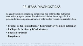 PRUEBAS DIAGNÓSTICAS
El cuadro clínico general se caracteriza por enfermedad pulmonar
restrictiva progresiva con fibrosis intersticial en la radiografía. La
prueba de función pulmonar revela enfermedad restrictiva característica.
• Pruebas de función pulmonar: Espirometría y volumen pulmonar
• Radiografía de tórax y TCAR de tórax
• Biopsia de Pulmón
• Bioquímica
Bhandari J, Thada PK, Sedhai YR. Asbestosis. [Updated 2022 Sep 19]. In: StatPearls [Internet]. Treasure Island (FL):
StatPearls Publishing; 2022 Jan-. Available from: https://www.ncbi.nlm.nih.gov/books/NBK555985/
 