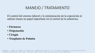 MANEJO / TRATAMIENTO
El control del entorno laboral y la minimización de la exposición al
asbesto tienen un papel importante en el control de la asbestosis.
• Fármacos
• Oxigenación
• Cirugía
• Trasplante de Pulmón
Bhandari J, Thada PK, Sedhai YR. Asbestosis. [Updated 2022 Sep 19]. In: StatPearls [Internet]. Treasure Island (FL):
StatPearls Publishing; 2022 Jan-. Available from: https://www.ncbi.nlm.nih.gov/books/NBK555985/
 