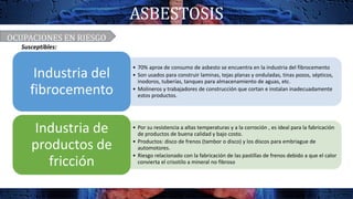 ASBESTOSIS
• 70% aprox de consumo de asbesto se encuentra en la industria del fibrocemento
• Son usados para construir laminas, tejas planas y onduladas, tinas pozos, sépticos,
inodoros, tuberías, tanques para almacenamiento de aguas, etc.
• Molineros y trabajadores de construcción que cortan e instalan inadecuadamente
estos productos.
Industria del
fibrocemento
• Por su resistencia a altas temperaturas y a la corroción , es ideal para la fabricación
de productos de buena calidad y bajo costo.
• Productos: disco de frenos (tambor o disco) y los discos para embriague de
automotores.
• Riesgo relacionado con la fabricación de las pastillas de frenos debido a que el calor
convierta el crisotilo a mineral no fibroso
Industria de
productos de
fricción
OCUPACIONES EN RIESGO
Susceptibles:
 