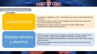 ASBESTOSIS
• Se combina con algodón en un 5% - 10% también con cañamo y fibras fabricadas por
el hombre.
• El tamaño de la fibra es menor son mas delgadas y permanecen mas tiempo en el
aire, siendo asi fácilmente inhaladas.
• Manipulacion de sacos de asbesto y procesos de cardado, hilado, tejido,
mantenimiento y limpieza de las maquinas.
Industria textil
• Tuberias de vapor y agua caliente, radiadores, agarraderas de ollas, cubiertas para
mesa de planchas, cubiertas de quemadores de estufas, secadores de pelo,
totadoreas y otro aparatos electrodomésticos, productos para el piso o techo, papel,
plástico y textiles.
• Ocupaciones: Aisladores, fabricantes de cables, manteniemto de vías férreas y de
hornos refractarios.
Aislante térmico
y electrico
OCUPACIONES EN RIESGO
Susceptibles:
 