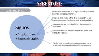 ASBESTOSIS
Signos
• Crepitaciones
• Roces pleurales
Al final de la inspiración en la región axilar baja y lateral,
de ambos campos pulmonares.
Progreso: en la mitad y final de la inspiración en las
bases pulmonares. Pueden persistir después de la tos.
Fase avanzada: en todo el pulmón y durante toda la
inspiración.
Presencia de roncus y sibilancias pueden indicar una
bronquitis asociada.
Pueden estar presentes pero no se relaciona con la
localización de placas pleurales o fibrosis pulmonar.
CUADRO CLINICO
 